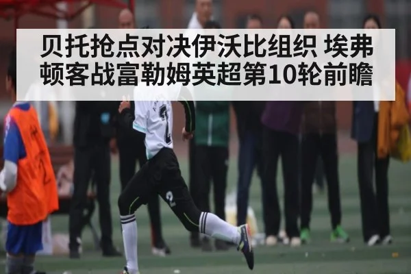 贝托抢点对决伊沃比组织 埃弗顿客战富勒姆英超第10轮前瞻