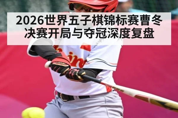 2026世界五子棋锦标赛曹冬决赛开局与夺冠深度复盘