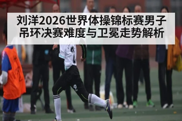 刘洋2026世界体操锦标赛男子吊环决赛难度与卫冕走势解析